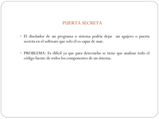 PUERTA SECRETA El diseñador de un programa o sistema podría dejar  un agujero o puerta secreta en el software que solo él es capaz de usar. PROBLEMA: Es difícil ya que para detectarlas se tiene que analizar todo el código fuente de todos los componentes de un sistema. 