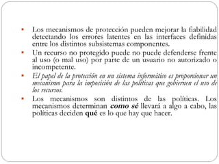 Los mecanismos de protección pueden mejorar la fiabilidad detectando los errores latentes en las interfaces definidas entre los distintos subsistemas componentes. Un recurso no protegido puede no puede defenderse frente al uso (o mal uso) por parte de un usuario no autorizado o incompetente. El papel de la protección en un sistema informático es proporcionar un mecanismo para la imposición de las políticas que gobiernen el uso de los recursos. Los mecanismos son distintos de las políticas. Los mecanismos determinan  como sé  llevará a algo a cabo, las políticas deciden  qué  es lo que hay que hacer. 