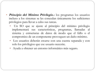 Principio del Mínimo Privilegio.-  los programas los usuarios incluso a los sistemas se les concedan únicamente los suficientes privilegios para llevar a cabo sus tareas. Un SO que se ajuste al principio del mínimo privilegio implementará sus características, programas, llamadas al sistema y estructuras de datos de modo que el fallo o el compromiso de un componente provoquen un daño mínimo. Los usuarios deberán crearse con una cuenta separada y con solo los privilegios que ese usuario necesite. Ayuda a obtener un entorno informático más seguro.  