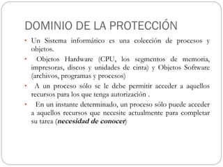 DOMINIO DE LA PROTECCIÓN Un Sistema informático es una colección de procesos y objetos. Objetos Hardware (CPU, los segmentos de memoria, impresoras, discos y unidades de cinta) y Objetos Software (archivos, programas y procesos) A un proceso sólo se le debe permitir acceder a aquellos recursos para los que tenga autorización . En un instante determinado, un proceso sólo puede acceder a aquellos recursos que necesite actualmente para completar su tarea ( necesidad de conocer ) 