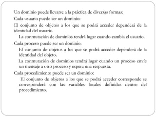 Un dominio puede llevarse a la práctica de diversas formas: Cada usuario puede ser un dominio:  El conjunto de objetos a los que se podrá acceder dependerá de la identidad del usuario. La conmutación de dominios tendrá lugar cuando cambia el usuario. Cada proceso puede ser un dominio:  El conjunto de objetos a los que se podrá acceder dependerá de la identidad del objeto. La conmutación de dominios tendrá lugar cuando un proceso envíe un mensaje a otro proceso y espera una respuesta. Cada procedimiento puede ser un dominio:  El conjunto de objetos a los que se podrá acceder corresponde se corresponderá con las variables locales definidas dentro del procedimiento. 