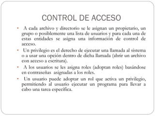 CONTROL DE ACCESO A cada archivo y directorio se le asignan un propietario, un grupo o posiblemente una lista de usuarios y para cada una de estas entidades se asigna una información de control de acceso. Un privilegio es el derecho de ejecutar una llamada al sistema o a usar una opción dentro de dicha llamada (abrir un archivo con acceso a escritura).  A los usuarios se les asigna roles (adoptan roles) basándose en contraseñas  asignadas a los roles. Un usuario puede adoptar un rol que activa un privilegio, permitiendo al usuario ejecutar un programa para llevar a cabo una tarea específica. 
