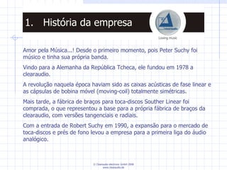 Amor pela Música...! Desde o primeiro momento, pois Peter Suchy foi músico e tinha sua própria banda. Vindo para a Alemanha da República Tcheca, ele fundou em 1978 a clearaudio. A revolução naquela época haviam sido as caixas acústicas de fase linear e as cápsulas de bobina móvel (moving-coil) totalmente simétricas. Mais tarde, a fábrica de braços para toca-discos Souther Linear foi comprada, o que representou a base para a própria fábrica de braços da clearaudio, com versões tangenciais e radiais. Com a entrada de Robert Suchy em 1990, a expansão para o mercado de toca-discos e prés de fono levou a empresa para a primeira liga do áudio analógico. História da empresa 