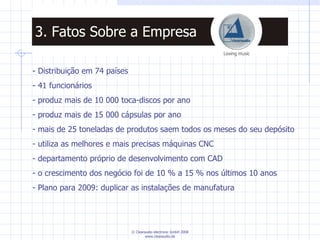 - Distribuição em 74 países - 41 funcionários produz mais de 10 000 toca-discos por ano produz mais de 15 000 cápsulas por ano mais de 25 toneladas de produtos saem todos os meses do seu depósito utiliza as melhores e mais precisas máquinas CNC departamento próprio de desenvolvimento com CAD  o crescimento dos negócio foi de 10 % a 15 % nos últimos 10 anos Plano para 2009: duplicar as instalações de manufatura 3. Fatos Sobre a Empresa 