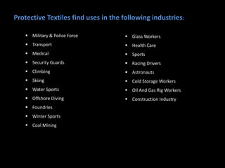 Protective Textiles find uses in the following industries:
 Military & Police Force
 Transport
 Medical
 Security Guards
 Climbing
 Skiing
 Water Sports
 Offshore Diving
 Foundries
 Winter Sports
 Coal Mining
 Glass Workers
 Health Care
 Sports
 Racing Drivers
 Astronauts
 Cold Storage Workers
 Oil And Gas Rig Workers
 Construction Industry
 