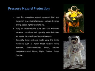 Pressure Hazard Protection
• Used for protection against extremely high and
extremely low external pressures such as deep see
diving, space, fighter aircrafts etc.
• Fully air impermeable suits and can withstand
extreme conditions and typically have their own
air supply via a dedicated support system.
• Generally these suits are made using the textile
materials such as Nylon tricot knitted fabric,
Spandex, Urethane-coated Nylon, Dacron,
Neoprene-coated Nylon, Mylar, Gortex, Kevlar,
Nomex.
 