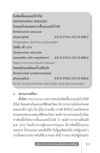 โรคติดเชื้อเอนเทอโรไวรัส
(ENTEROVIRUS DISEASES) 	
โรคแผลในคอหอยจากเชื้อเอนเทอโรไวรัส
(Enteroviral vesicular 	
pharyngitis) 		               ICD-9 074.0; ICD-10 B08.5
(Herpangina, Aphthous pharyngitis)
โรคมือ เท้า ปาก	
(Enteroviral vesicular 	
stomatitis with exanthem) 	 ICD-9 074.3; ICD-10 B08.4
(Hand, Foot and Mouth Disease)
โรคคออักเสบมีต่อมนํ้าเหลืองโต
(Enteroviral lymphonodular 	
pharyngitis) 		               ICD-9 074.8; ICD-10 B08.8
(Acute lymphonodular pharyngitis, Vesicular pharyngits)

1. 	 สถานการณ์โรค :
	 ทั่วโลก : พบรายงานการระบาดของโรคติดเชื้อเอนเทอโรไวรัสได้
ทัวโลก โดยเฉพาะในแถบแปซิฟกตะวันตก มีการรายงานโรคในประเทศ
  ่                              ิ
ออสเตรเลีย บรูไน จีน ญี่ปุ่น มาเลเซีย เกาหลี สิงคโปร์ และเวียดนาม
ส่วนประเทศนอกเขตแปซิฟิกตะวันตก พบมีการรายงานค่อนข้างน้อย
การติดเชื้อที่เกิดจากเชื้อเอนเทอโรไวรัส 71 พบมีการรายงานตั้งแต่ปี
พ.ศ. 2515 โดยมีรายงานผู้ป่วยอาการรุนแรง มีการติดเชื้อในระบบ
ประสาท นํ้าท่วมปอด และเสียชีวิต ในรัฐแคลิฟอร์เนีย สหรัฐอเมริกา
จากนันพบการระบาดในทีอนๆ ตามมา ดังนี้ การระบาดในรัฐนิวยอร์ก
     ้                      ่ ื่

                   คู่มือการป้องกันควบคุมโรคติดต่ออุบัติใหม่   311
 