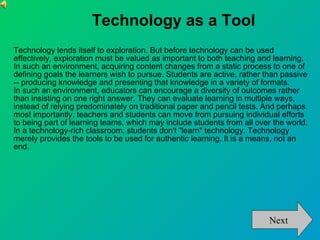 Technology as a Tool Technology lends itself to exploration. But before technology can be used effectively, exploration must be valued as important to both teaching and learning.  In such an environment, acquiring content changes from a static process to one of defining goals the learners wish to pursue. Students are active, rather than passive -- producing knowledge and presenting that knowledge in a variety of formats.  In such an environment, educators can encourage a diversity of outcomes rather than insisting on one right answer. They can evaluate learning in multiple ways, instead of relying predominately on traditional paper and pencil tests. And perhaps most importantly, teachers and students can move from pursuing individual efforts to being part of learning teams, which may include students from all over the world.  In a technology-rich classroom, students don't "learn" technology. Technology merely provides the tools to be used for authentic learning. It is a means, not an end.  Next 