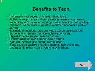 Benefits to Tech. Increase in test scores on standardized tests. Software supports early literacy skills phonemic awareness, vocabulary development, reading comprehension, and spelling. Mathematics software supports experimentations and problem solving. Scientific simulations, labs and visualization tools support students in understanding key science concepts. Digital archives support research skills. Collaboration between students and teams. Kids can express and communicate ideas.  They develop positive attitudes towards their peers and understanding the value of working with others. Next 