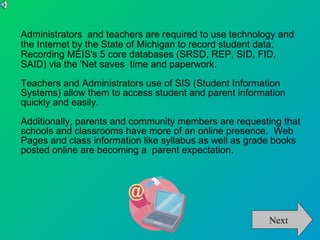 Administrators  and teachers are required to use technology and the Internet by the State of Michigan to record student data.  Recording MEIS's 5 core databases (SRSD, REP, SID, FID, SAID) via the 'Net saves  time and paperwork.   Teachers and Administrators use of SIS (Student Information Systems) allow them to access student and parent information quickly and easily.   Additionally, parents and community members are requesting that schools and classrooms have more of an online presence.  Web Pages and class information like syllabus as well as grade books posted online are becoming a  parent expectation.  Next 