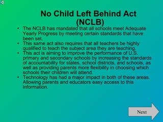 No Child Left Behind Act (NCLB)‏ The NCLB has mandated that all schools meet Adequate Yearly Progress by meeting certain standards that have been set. This same act also requires that all teachers be highly qualified to teach the subject area they are teaching.  This act is aiming to improve the performance of U.S. primary and secondary schools by increasing the standards of accountability for states, school districts, and schools, as well as providing parents more flexibility in choosing which schools their children will attend. Technology has had a major impact in both of these areas. Allowing parents and educators easy access to this information. Next 