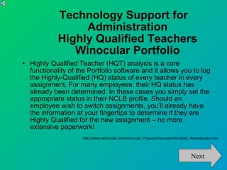 Technology Support for  Administration Highly Qualified Teachers Winocular Portfolio Highly Qualified Teacher (HQT) analysis is a core functionality of the Portfolio software and it allows you to log the Highly-Qualified (HQ) status of every teacher in every assignment. For many employees, their HQ status has already been determined. In these cases you simply set the appropriate status in their NCLB profile. Should an employee wish to switch assignments, you’ll already have the information at your fingertips to determine if they are Highly Qualified for the new assignment – no more extensive paperwork! http://www.winocula r.com/WinOcular_Products/Education/HOUSSE_Recertification.htm Next 