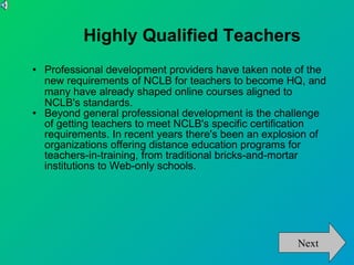 Highly Qualified Teachers Professional development providers have taken note of the new requirements of NCLB for teachers to become HQ, and many have already shaped online courses aligned to NCLB's standards. Beyond general professional development is the challenge of getting teachers to meet NCLB's specific certification requirements. In recent years there's been an explosion of organizations offering distance education programs for teachers-in-training, from traditional bricks-and-mortar institutions to Web-only schools. Next 