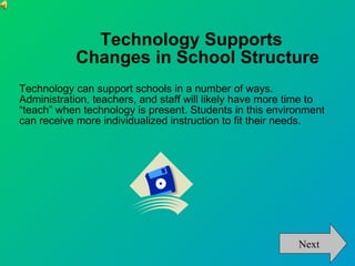 Technology Supports  Changes in School Structure Technology can support schools in a number of ways. Administration, teachers, and staff will likely have more time to “teach” when technology is present. Students in this environment can receive more individualized instruction to fit their needs.  Next 