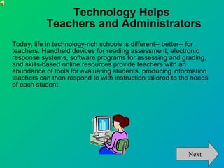Technology Helps Teachers and Administrators Today, life in technology-rich schools is different-- better-- for teachers. Handheld devices for reading assessment, electronic response systems, software programs for assessing and grading, and skills-based online resources provide teachers with an abundance of tools for evaluating students, producing information teachers can then respond to with instruction tailored to the needs of each student.  Next 