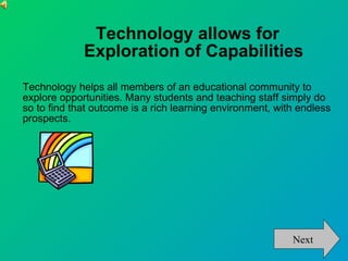 Technology allows for  Exploration of Capabilities Technology helps all members of an educational community to explore opportunities. Many students and teaching staff simply do so to find that outcome is a rich learning environment, with endless prospects.  Next 