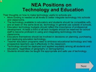 NEA Positions on  Technology and Education Their thoughts on how to make technology useful to schools are: More funding is needed at all levels to better integrate technology into schools and classrooms. The technology available to educators and students should be compatible with, and at least on the same level as, technology in general use outside of schools. Education technology budgets should reflect the importance of professional development. At least a third of all tech budgets should be reserved for school staff to become proficient in using and integrating technology into their classrooms. Educators themselves should be involved in decisions on planning, purchasing, and deploying education technology. Teacher education programs need to embrace educational technology and help prospective teachers use it effectively in the classroom. Technology should be deployed and applied equitably among all students and educators, regardless of geography or demographics. Students should also be taught the appropriate and safe use of technology.  Next 