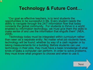 Technology & Future Cont… “ Our goal as effective teachers, is to lend students the opportunities to be successful in life. Every student needs the ability to navigate through the 24/7 information flow that today connects the global community.  For students to thrive in a world enabled by information technology, we must give them the skills to make sense of and use the information that engulfs them” (NEA, 2008).  Technology today must be integrated within curriculum rather than seen as a separate entity. No matter what job students have, technology will be found; whether by way of a cash register or by taking measurements for a building. Before students can use technology in their jobs, they must have a basic knowledge of what kinds of tasks a computer can perform. In order to solve problems, they must know what program to choose and when to use it.  Next 