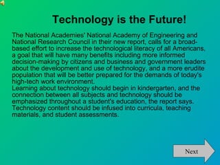 Technology is the Future! The National Academies' National Academy of Engineering and National Research Council in their new report, calls for a broad-based effort to increase the technological literacy of all Americans, a goal that will have many benefits including more informed decision-making by citizens and business and government leaders about the development and use of technology, and a more erudite population that will be better prepared for the demands of today's high-tech work environment.  Learning about technology should begin in kindergarten, and the connection between all subjects and technology should be emphasized throughout a student's education, the report says. Technology content should be infused into curricula, teaching materials, and student assessments.  Next 