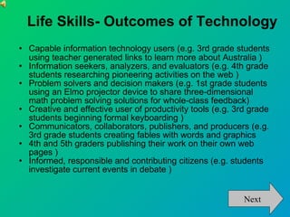 Life Skills- Outcomes of Technology Capable information technology users (e.g. 3rd grade students using teacher generated links to learn more about Australia )‏ Information seekers, analyzers, and evaluators (e.g. 4th grade students researching pioneering activities on the web )‏ Problem solvers and decision makers (e.g. 1st grade students using an Elmo projector device to share three-dimensional math problem solving solutions for whole-class feedback)‏ Creative and effective user of productivity tools (e.g. 3rd grade students beginning formal keyboarding )‏ Communicators, collaborators, publishers, and producers (e.g. 3rd grade students creating fables with words and graphics  4th and 5th graders publishing their work on their own web pages )‏ Informed, responsible and contributing citizens (e.g. students investigate current events in debate )‏ Next 