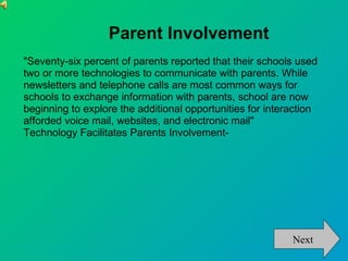 Parent Involvement "Seventy-six percent of parents reported that their schools used two or more technologies to communicate with parents. While newsletters and telephone calls are most common ways for schools to exchange information with parents, school are now beginning to explore the additional opportunities for interaction afforded voice mail, websites, and electronic mail" Technology Facilitates Parents Involvement-  Next 