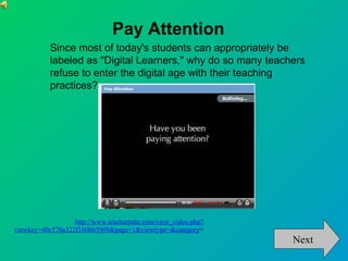 http://www.teachertube.com/view_video.php?viewkey=40c570a322f1b0b65909&page=1&viewtype=&category = Pay Attention Since most of today's students can appropriately be labeled as "Digital Learners," why do so many teachers refuse to enter the digital age with their teaching practices? Next 