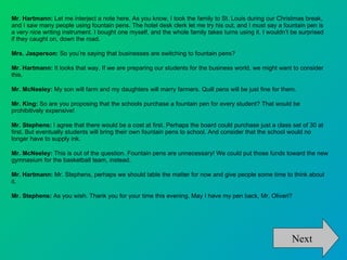 Mr. Hartmann:  Let me interject a note here. As you know, I took the family to St. Louis during our Christmas break, and I saw many people using fountain pens. The hotel desk clerk let me try his out, and I must say a fountain pen is a very nice writing instrument. I bought one myself, and the whole family takes turns using it. I wouldn’t be surprised if they caught on, down the road.  Mrs. Jasperson:  So you’re saying that businesses are switching to fountain pens? Mr. Hartmann:  It looks that way. If we are preparing our students for the business world, we might want to consider this.  Mr. McNeeley:  My son will farm and my daughters will marry farmers. Quill pens will be just fine for them.  Mr. King:  So are you proposing that the schools purchase a fountain pen for every student? That would be prohibitively expensive!  Mr. Stephens:  I agree that there would be a cost at first. Perhaps the board could purchase just a class set of 30 at first. But eventually students will bring their own fountain pens to school. And consider that the school would no longer have to supply ink.  Mr. McNeeley:  This is out of the question. Fountain pens are unnecessary! We could put those funds toward the new gymnasium for the basketball team, instead.  Mr. Hartmann:  Mr. Stephens, perhaps we should table the matter for now and give people some time to think about it.  Mr. Stephens:  As you wish. Thank you for your time this evening. May I have my pen back, Mr. Oliveri? Next 