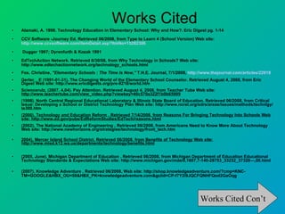 Works Cited Alamaki, A. 1998. Technology Education in Elementary School: Why and How?. Eric Digest pg. 1-14  CCV Software -Journey Ed. Retrieved 06/2008, from Type to Learn 4 (School Version) Web site:  http://www.ccvsoftware.com/itemDetail.asp?ItmNo=15282306 Dugger 1997; Dyrenfurth & Kozak 1991 EdTechAction Network. Retrieved 6/30/08, from Why Technology in Schools? Web site: http://www.edtechactionnetwork.org/technology_schools.html  Fox. Christine,  "Elementary Schools : The Time Is Now,"  T.H.E. Journal, 7/1/2008,  http://www.thejournal.com/articles/22918 Gerler, , E (1991-01-31). The Changing World of the Elementary School Counselor. Retrieved August 4, 2008, from Eric Digest Web site: http://www.ericdigests.org/pre-9218/world.htm  Sciencerulz, (2007, 4,04). Pay Attention. Retrieved August 4, 2008, from Teacher Tube Web site:  http://www.teachertube.com/view_video.php?viewkey=40c570a322f1b0b65909   (1998). North Central Regional Educational Laboratory & Illinois State Board of Education. Retrieved 06/2008, from Critical Issue: Developing a School or District Technology Plan Web site: http://www.ncrel.org/sdrs/areas/issues/methods/technlgy/te300.htm  (2000). Technology and Education Reform . Retrieved 7/14/2008, from Reasons For Bringing Technology Into Schools Web site: http://www.ed.gov/pubs/EdReformStudies/EdTech/reasons.html   (2002). The National Academy of Engineering . Retrieved 06/2008, from Americans Need to Know More About Technology Web site: http://www.newhorizons.org/strategies/technology/front_tech.htm  2004). Mercer Island School District. Retrieved 06/2008, from Benefits of Technology Web site: http://www.misd.k12.wa.us/departments/technology/benefits.html (2005, June). Michigan Department of Education . Retrieved 06/2008, from Michigan Department of Education Educational Technology Standards & Expectations Web site: http://www.michigan.gov/mde/0,1607,7-140-28753_33232_37328---,00.html  (2007). Knowledge Adventure . Retrieved 06/2008, Web site: http://shop.knowledgeadventure.com/?cmp=KNC-TM+GOOGLE&HBX_OU=50&HBX_PK=knowledgeadventure.com&gclid=CP-f7Y2i9JQCFQNHFQod2GaOqg  Works Cited Con’t 