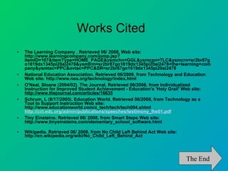 Works Cited The Learning Company . Retrieved 06/ 2008, Web site: http://www.learningcompany.com/jump.jsp?itemID=107&itemType=HOME_PAGE&ysmchn=GGL&ysmcpn=TLC&ysmcrn=sr2br87go1619dx1345pi20ai2478&ysmtrm=sr2br87go1619dx1345pi20ai2478+the+learning+company&ysmtac=PPC&ovtac=PPC&SR=sr2br87go1619dx1345pi20ai2478  National Education Association. Retrieved 06/2008, from Technology and Education Web site: http://www.nea.org/technology/index.html O'Neal, Sloane (2004/02). The Journal. Retrieved 06/2008, from Individualized Instruction for Improved Student Achievement - Education's 'Holy Grail' Web site:  http://www.thejournal.com/articles/16635   Schrum, L (8/17/2005). Education World. Retrieved 06/2008, from Technology as a Tool to Support Instruction Web site: http://www.educationworld.com/a_tech/tech/tech004.shtml  http://cct.edc.org/admin/publications/speeches/testimony_lhe01.pdf Tiny Einsteins. Retrieved 06/ 2008, from Smart Steps Web site: http://www.tinyeinsteins.com/elementary_school_software.html  Wikipedia. Retrieved 06/ 2008, from No Child Left Behind Act Web site: http://en.wikipedia.org/wiki/No_Child_Left_Behind_Act  The End 