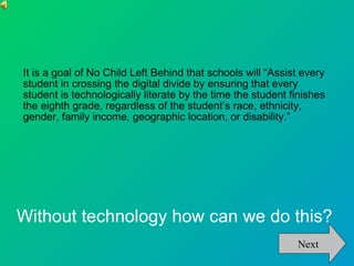 It is a goal of No Child Left Behind that schools will “Assist every student in crossing the digital divide by ensuring that every student is technologically literate by the time the student finishes the eighth grade, regardless of the student’s race, ethnicity, gender, family income, geographic location, or disability.” Without technology how can we do this? Next 