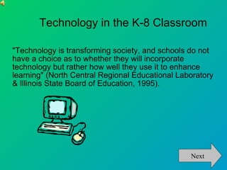 Technology in the K-8 Classroom "Technology is transforming society, and schools do not have a choice as to whether they will incorporate technology but rather how well they use it to enhance learning" (North Central Regional Educational Laboratory & Illinois State Board of Education, 1995).  Next 