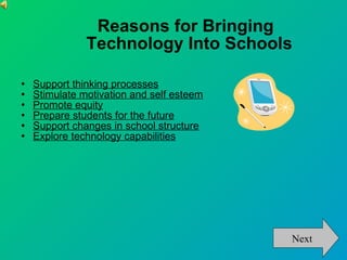 Reasons for Bringing  Technology Into Schools  Support thinking processes   Stimulate motivation and self esteem   Promote equity   Prepare students for the future   Support changes in school structure   Explore technology capabilities   Next 