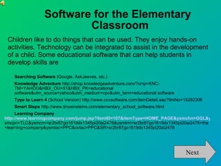 Software for the Elementary Classroom Searching Software  (Google, AskJeeves, etc.) ‏ Knowledge Adventure  http://shop.knowledgeadventure.com/?cmp=KNC-TM+YAHOO&HBX_OU=51&HBX_PK=educational software&utm_source=yahoo&utm_medium=cpc&utm_term=educational software Type to Learn 4  (School Version) http://www.ccvsoftware.com/itemDetail.asp?ItmNo=15282306 Smart Steps  http://www.tinyeinsteins.com/elementary_school_software.html Learning Company  http://www.learningcompany.com/jump.jsp?itemID=107&itemType=HOME_PAGE&ysmchn=GGL&y smcpn=TLC&ysmcrn=sr2br87go1619dx1345pi20ai2478&ysmtrm=sr2br87go1619dx1345pi20ai2478+the+learning+company&ysmtac=PPC&ovtac=PPC&SR=sr2br87go1619dx1345pi20ai2478 Next Children like to do things that can be used. They enjoy hands-on activities. Technology can be integrated to assist in the development of a child. Some educational software that can help students in develop skills are 