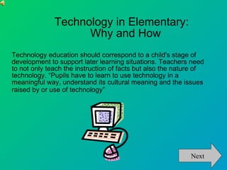 Technology in Elementary:  Why and How Technology education should correspond to a child's stage of development to support later learning situations. Teachers need to not only teach the instruction of facts but also the nature of technology. “Pupils have to learn to use technology in a meaningful way, understand its cultural meaning and the issues raised by or use of technology”   Next 