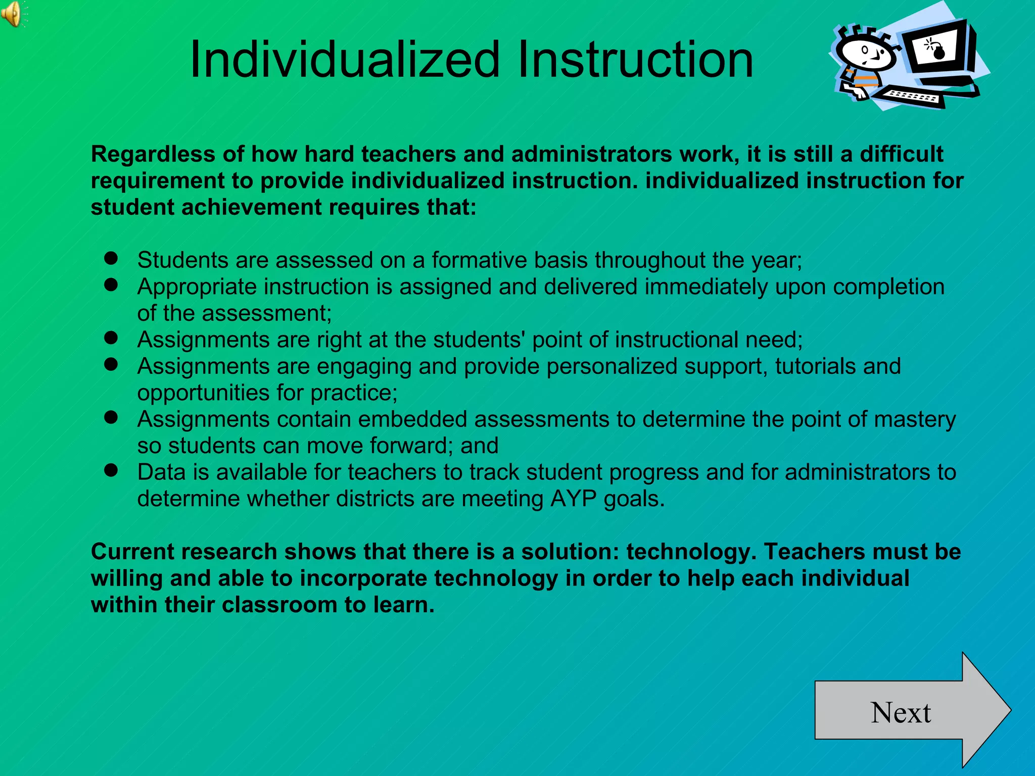 Individualized Instruction
Regardless of how hard teachers and administrators work, it is still a difficult
requirement to provide individualized instruction. individualized instruction for
student achievement requires that:

  Students are assessed on a formative basis throughout the year;
  Appropriate instruction is assigned and delivered immediately upon completion
   of the assessment;
  Assignments are right at the students' point of instructional need;
  Assignments are engaging and provide personalized support, tutorials and
   opportunities for practice;
  Assignments contain embedded assessments to determine the point of mastery
   so students can move forward; and
  Data is available for teachers to track student progress and for administrators to
   determine whether districts are meeting AYP goals.

Current research shows that there is a solution: technology. Teachers must be
willing and able to incorporate technology in order to help each individual
within their classroom to learn.



                                                                            Next
 