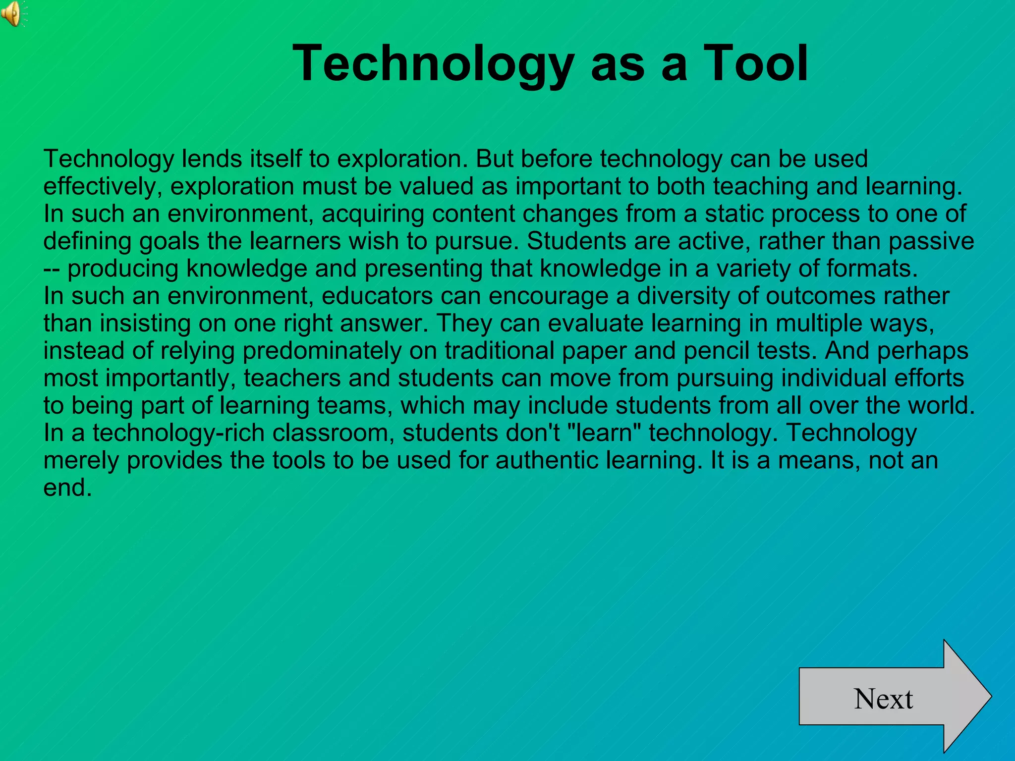Technology as a Tool
Technology lends itself to exploration. But before technology can be used
effectively, exploration must be valued as important to both teaching and learning.
In such an environment, acquiring content changes from a static process to one of
defining goals the learners wish to pursue. Students are active, rather than passive
-- producing knowledge and presenting that knowledge in a variety of formats.
In such an environment, educators can encourage a diversity of outcomes rather
than insisting on one right answer. They can evaluate learning in multiple ways,
instead of relying predominately on traditional paper and pencil tests. And perhaps
most importantly, teachers and students can move from pursuing individual efforts
to being part of learning teams, which may include students from all over the world.
In a technology-rich classroom, students don't "learn" technology. Technology
merely provides the tools to be used for authentic learning. It is a means, not an
end.




                                                                         Next
 