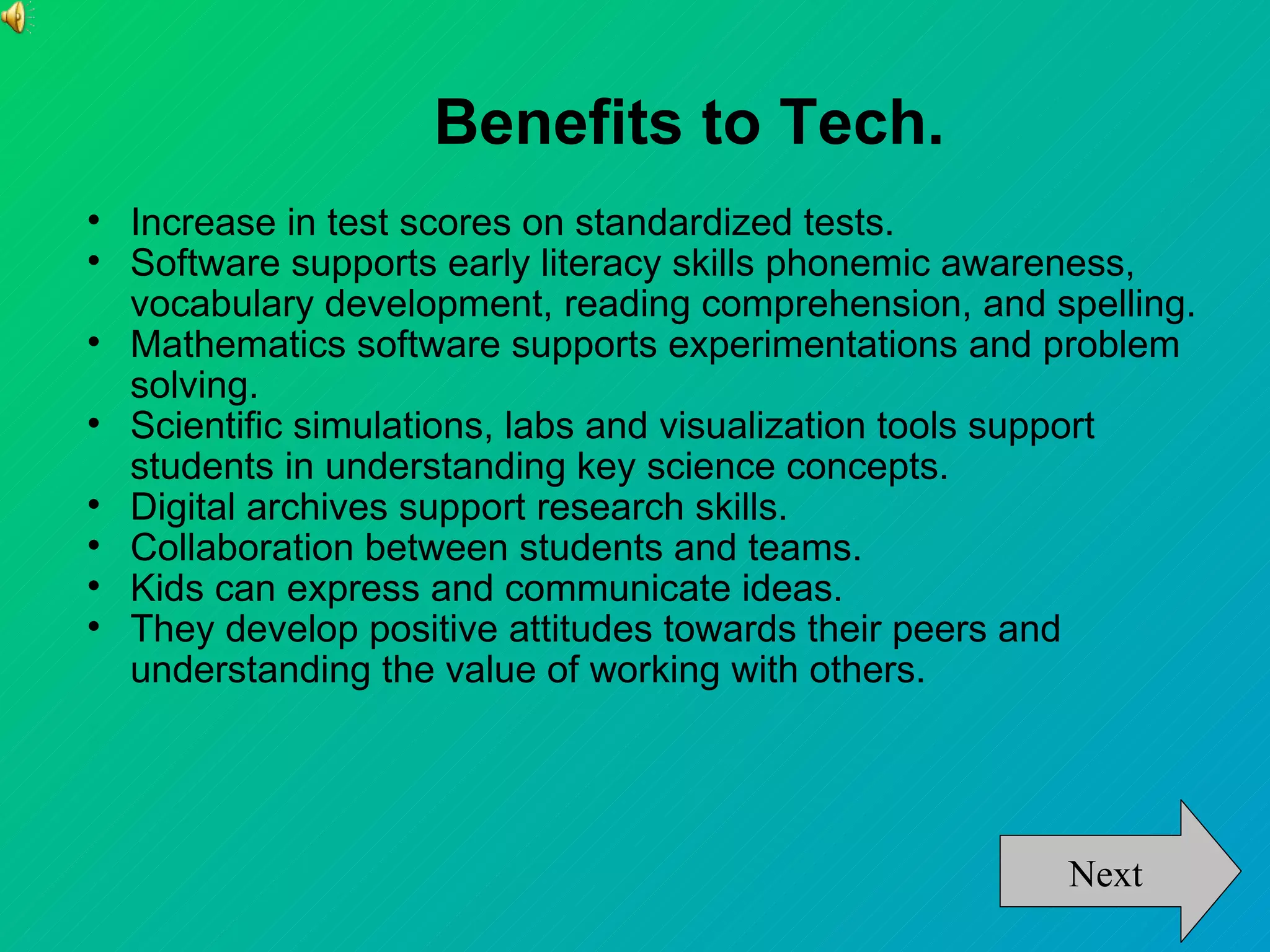 Benefits to Tech.

    Increase in test scores on standardized tests.

    Software supports early literacy skills phonemic awareness,
    vocabulary development, reading comprehension, and spelling.

    Mathematics software supports experimentations and problem
    solving.

    Scientific simulations, labs and visualization tools support
    students in understanding key science concepts.

    Digital archives support research skills.

    Collaboration between students and teams.

    Kids can express and communicate ideas.

    They develop positive attitudes towards their peers and
    understanding the value of working with others.




                                                        Next
 