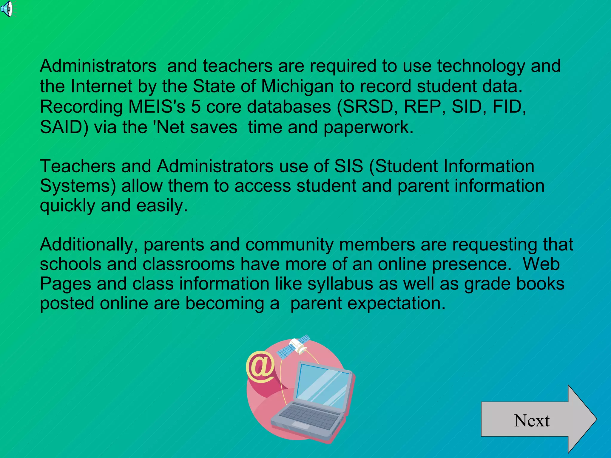 Administrators and teachers are required to use technology and
the Internet by the State of Michigan to record student data.
Recording MEIS's 5 core databases (SRSD, REP, SID, FID,
SAID) via the 'Net saves time and paperwork.

Teachers and Administrators use of SIS (Student Information
Systems) allow them to access student and parent information
quickly and easily.

Additionally, parents and community members are requesting that
schools and classrooms have more of an online presence. Web
Pages and class information like syllabus as well as grade books
posted online are becoming a parent expectation.




                                                        Next
 