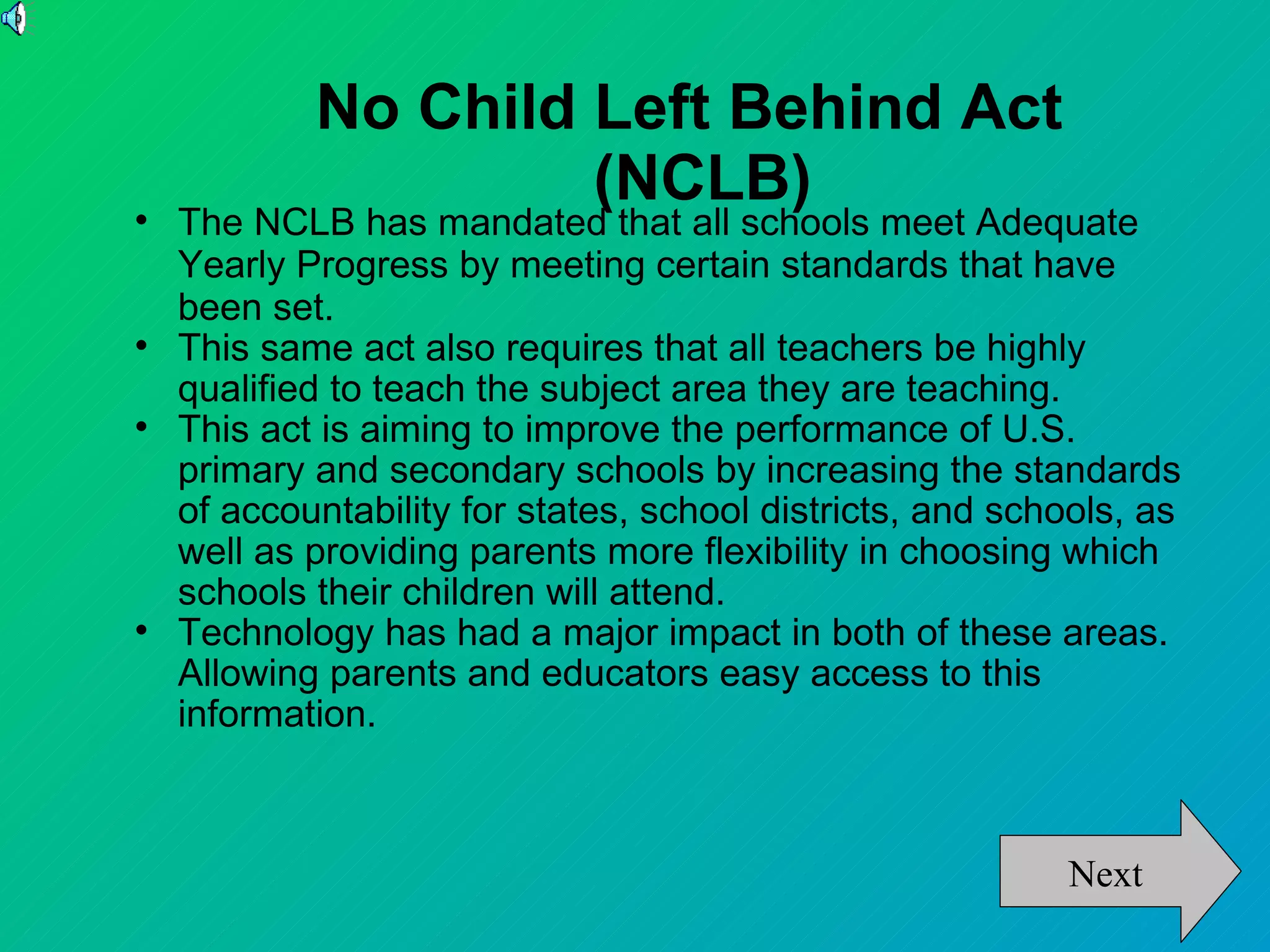 No Child Left Behind Act
                     (NCLB)

    The NCLB has mandated that all schools meet Adequate
    Yearly Progress by meeting certain standards that have
    been set.

    This same act also requires that all teachers be highly
    qualified to teach the subject area they are teaching.

    This act is aiming to improve the performance of U.S.
    primary and secondary schools by increasing the standards
    of accountability for states, school districts, and schools, as
    well as providing parents more flexibility in choosing which
    schools their children will attend.

    Technology has had a major impact in both of these areas.
    Allowing parents and educators easy access to this
    information.



                                                           Next
 