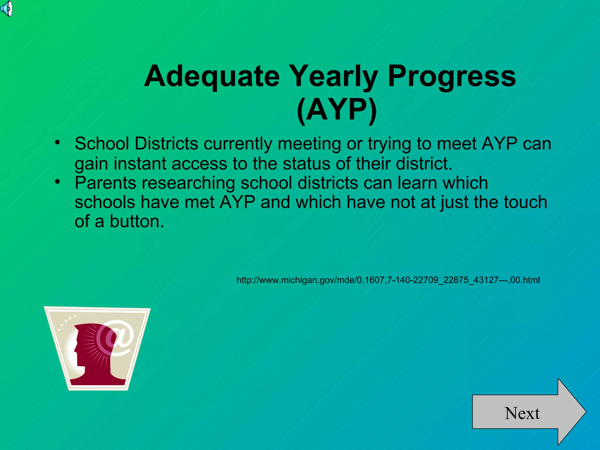 Adequate Yearly Progress
                     (AYP)

    School Districts currently meeting or trying to meet AYP can
    gain instant access to the status of their district.

    Parents researching school districts can learn which
    schools have met AYP and which have not at just the touch
    of a button.


                        http://www.michigan.gov/mde/0,1607,7-140-22709_22875_43127---,00.html




                                                                                     Next
 