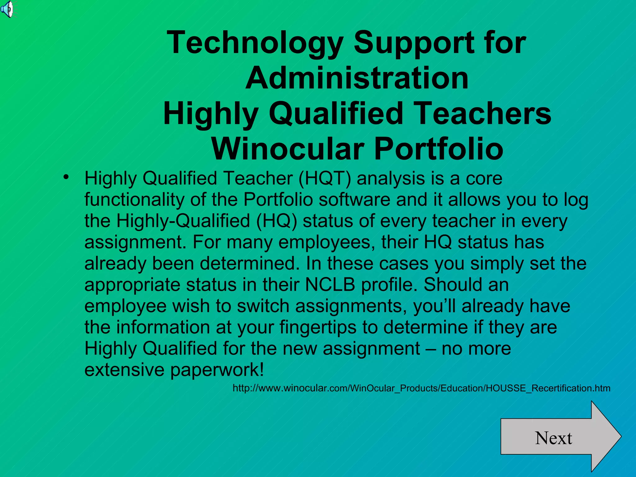 Technology Support for
                  Administration
             Highly Qualified Teachers
                Winocular Portfolio

    Highly Qualified Teacher (HQT) analysis is a core
    functionality of the Portfolio software and it allows you to log
    the Highly-Qualified (HQ) status of every teacher in every
    assignment. For many employees, their HQ status has
    already been determined. In these cases you simply set the
    appropriate status in their NCLB profile. Should an
    employee wish to switch assignments, you’ll already have
    the information at your fingertips to determine if they are
    Highly Qualified for the new assignment – no more
    extensive paperwork!
                      http://www.winocular.com/WinOcular_Products/Education/HOUSSE_Recertification.htm




                                                                                      Next
 