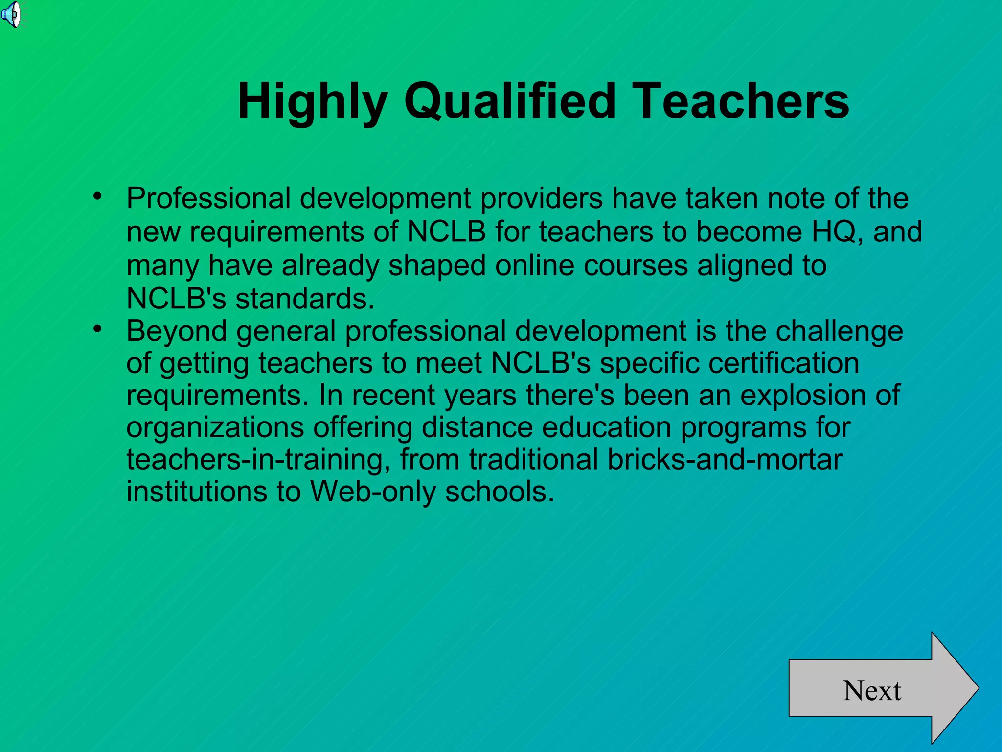 Highly Qualified Teachers

    Professional development providers have taken note of the
    new requirements of NCLB for teachers to become HQ, and
    many have already shaped online courses aligned to
    NCLB's standards.

    Beyond general professional development is the challenge
    of getting teachers to meet NCLB's specific certification
    requirements. In recent years there's been an explosion of
    organizations offering distance education programs for
    teachers-in-training, from traditional bricks-and-mortar
    institutions to Web-only schools.




                                                        Next
 