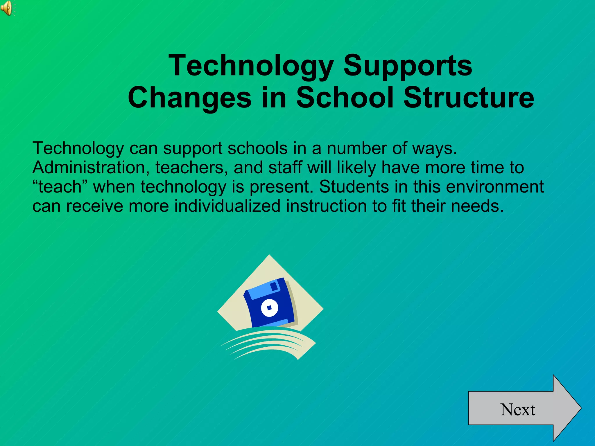 Technology Supports
            Changes in School Structure
Technology can support schools in a number of ways.
Administration, teachers, and staff will likely have more time to
“teach” when technology is present. Students in this environment
can receive more individualized instruction to fit their needs.




                                                           Next
 