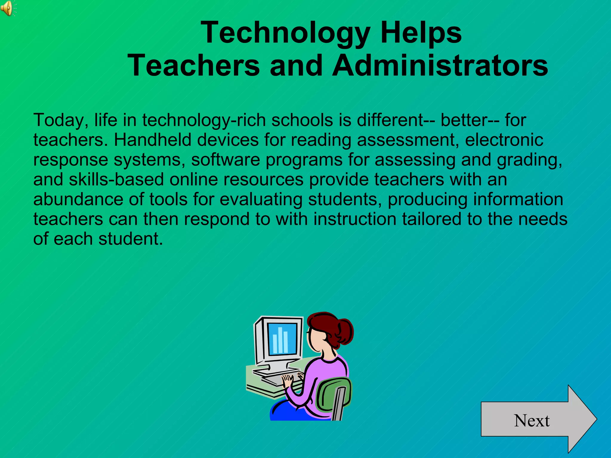Technology Helps
           Teachers and Administrators
Today, life in technology-rich schools is different-- better-- for
teachers. Handheld devices for reading assessment, electronic
response systems, software programs for assessing and grading,
and skills-based online resources provide teachers with an
abundance of tools for evaluating students, producing information
teachers can then respond to with instruction tailored to the needs
of each student.




                                                            Next
 