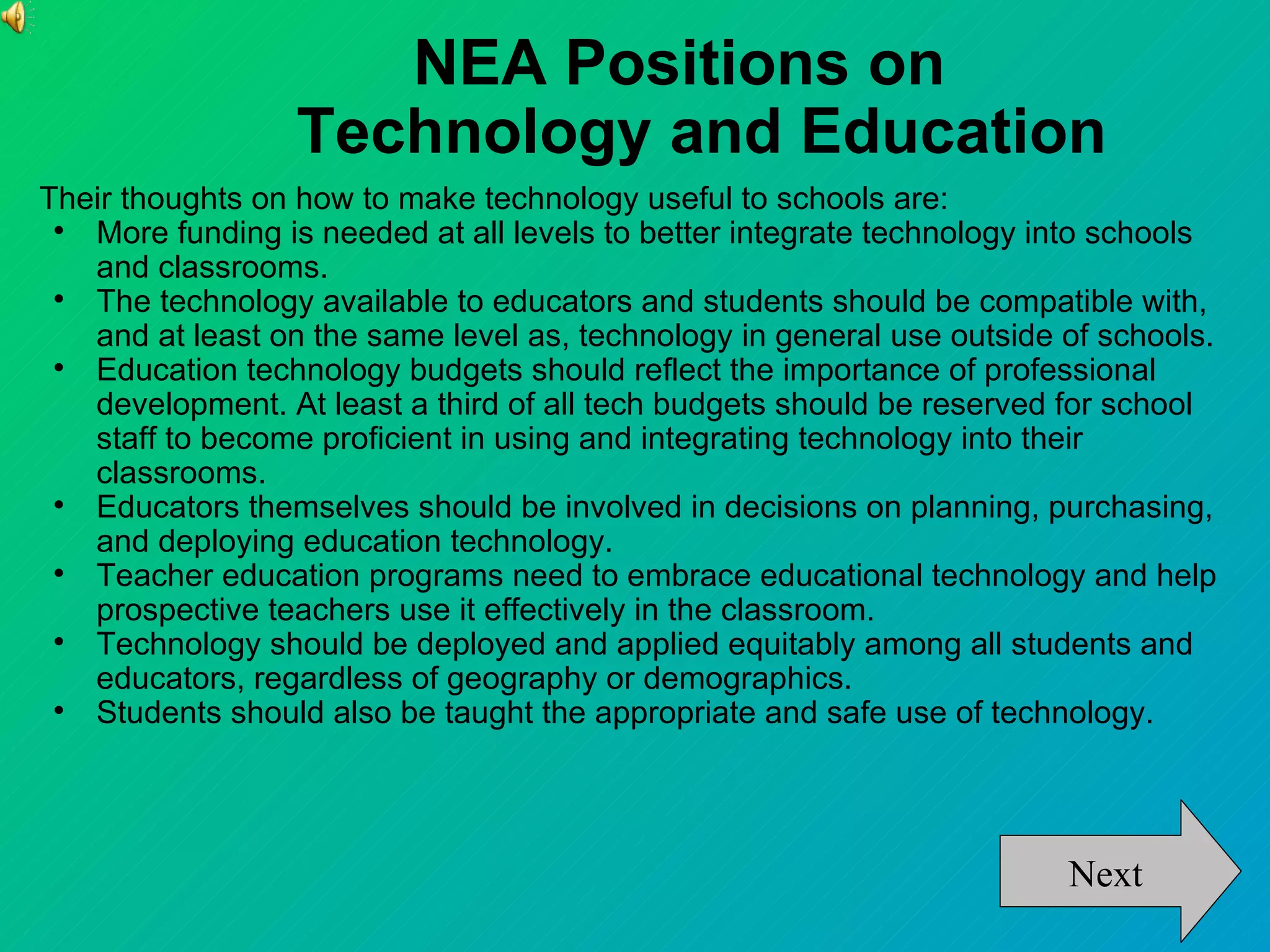 NEA Positions on
                  Technology and Education
Their thoughts on how to make technology useful to schools are:
 
   More funding is needed at all levels to better integrate technology into schools
   and classrooms.
 
   The technology available to educators and students should be compatible with,
   and at least on the same level as, technology in general use outside of schools.
 
   Education technology budgets should reflect the importance of professional
   development. At least a third of all tech budgets should be reserved for school
   staff to become proficient in using and integrating technology into their
   classrooms.
 
   Educators themselves should be involved in decisions on planning, purchasing,
   and deploying education technology.
 
   Teacher education programs need to embrace educational technology and help
   prospective teachers use it effectively in the classroom.
 
   Technology should be deployed and applied equitably among all students and
   educators, regardless of geography or demographics.
 
   Students should also be taught the appropriate and safe use of technology.




                                                                        Next
 
