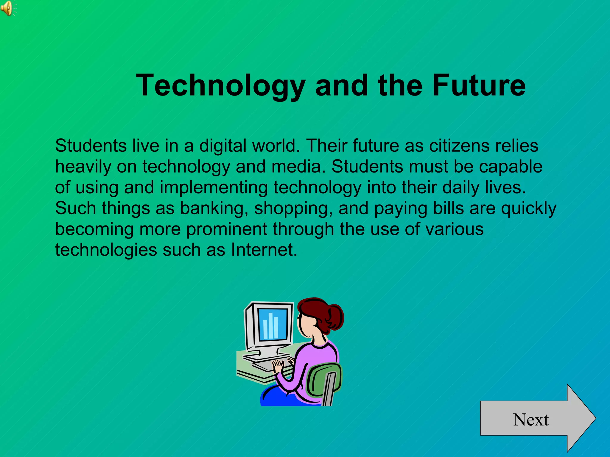 Technology and the Future
Students live in a digital world. Their future as citizens relies
heavily on technology and media. Students must be capable
of using and implementing technology into their daily lives.
Such things as banking, shopping, and paying bills are quickly
becoming more prominent through the use of various
technologies such as Internet.




                                                           Next
 