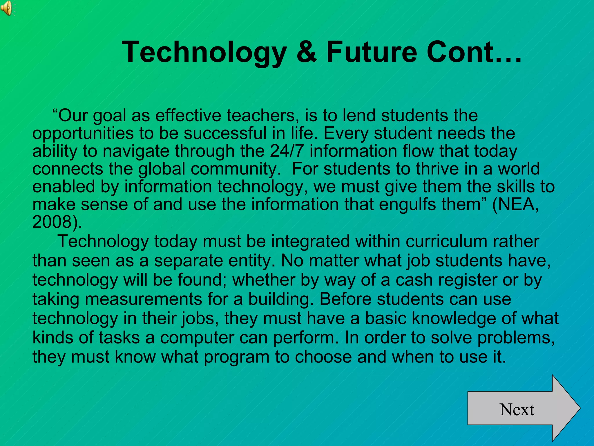 Technology & Future Cont…
   “Our goal as effective teachers, is to lend students the
opportunities to be successful in life. Every student needs the
ability to navigate through the 24/7 information flow that today
connects the global community. For students to thrive in a world
enabled by information technology, we must give them the skills to
make sense of and use the information that engulfs them” (NEA,
2008).
    Technology today must be integrated within curriculum rather
than seen as a separate entity. No matter what job students have,
technology will be found; whether by way of a cash register or by
taking measurements for a building. Before students can use
technology in their jobs, they must have a basic knowledge of what
kinds of tasks a computer can perform. In order to solve problems,
they must know what program to choose and when to use it.

                                                          Next
 