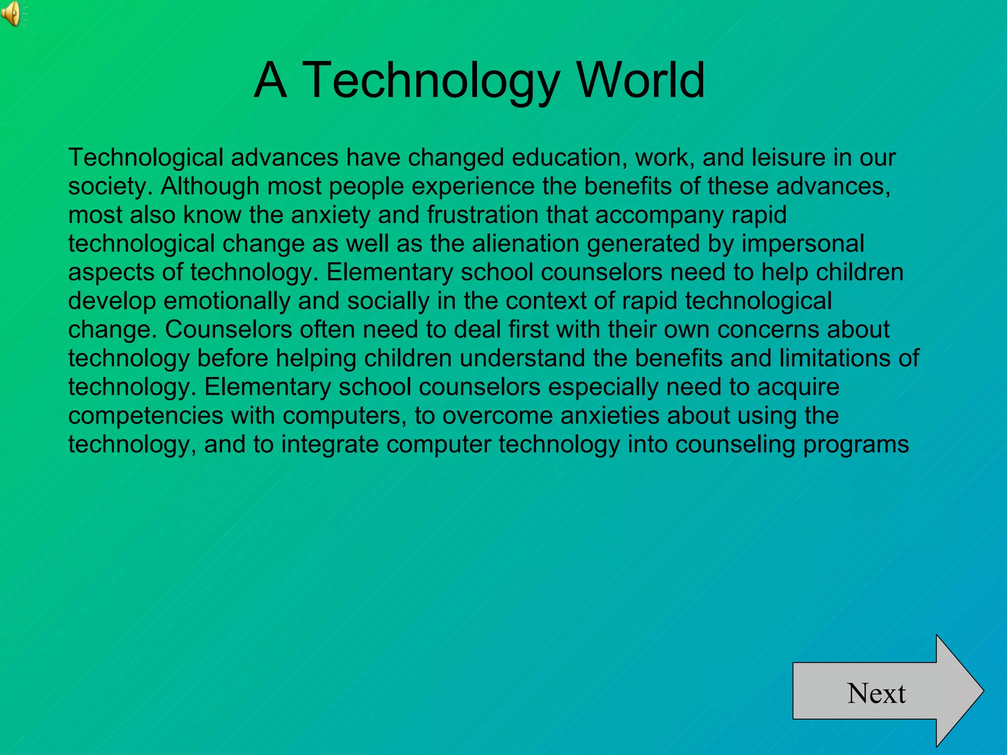 A Technology World
Technological advances have changed education, work, and leisure in our
society. Although most people experience the benefits of these advances,
most also know the anxiety and frustration that accompany rapid
technological change as well as the alienation generated by impersonal
aspects of technology. Elementary school counselors need to help children
develop emotionally and socially in the context of rapid technological
change. Counselors often need to deal first with their own concerns about
technology before helping children understand the benefits and limitations of
technology. Elementary school counselors especially need to acquire
competencies with computers, to overcome anxieties about using the
technology, and to integrate computer technology into counseling programs




                                                                      Next
 