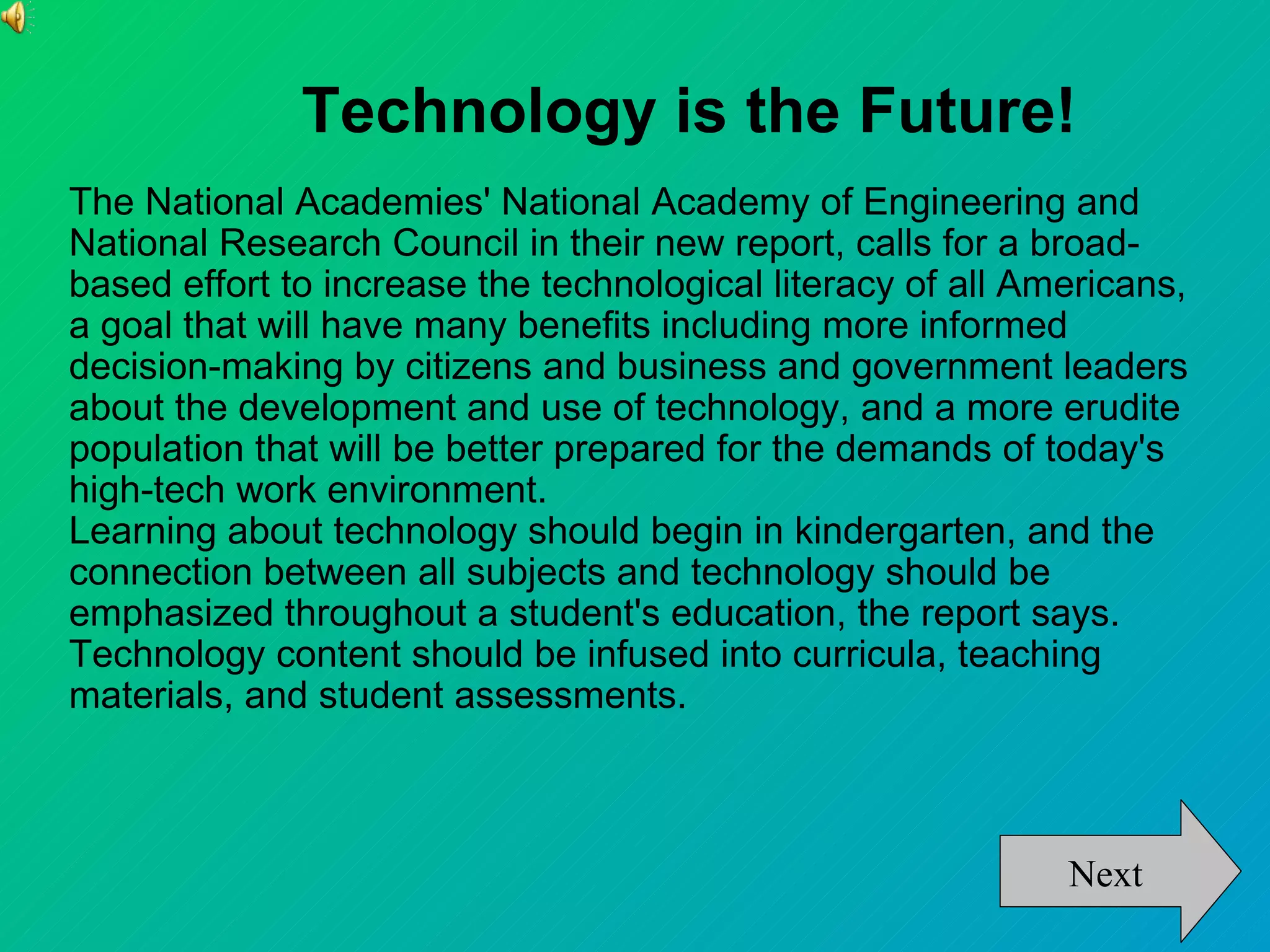 Technology is the Future!
The National Academies' National Academy of Engineering and
National Research Council in their new report, calls for a broad-
based effort to increase the technological literacy of all Americans,
a goal that will have many benefits including more informed
decision-making by citizens and business and government leaders
about the development and use of technology, and a more erudite
population that will be better prepared for the demands of today's
high-tech work environment.
Learning about technology should begin in kindergarten, and the
connection between all subjects and technology should be
emphasized throughout a student's education, the report says.
Technology content should be infused into curricula, teaching
materials, and student assessments.



                                                             Next
 