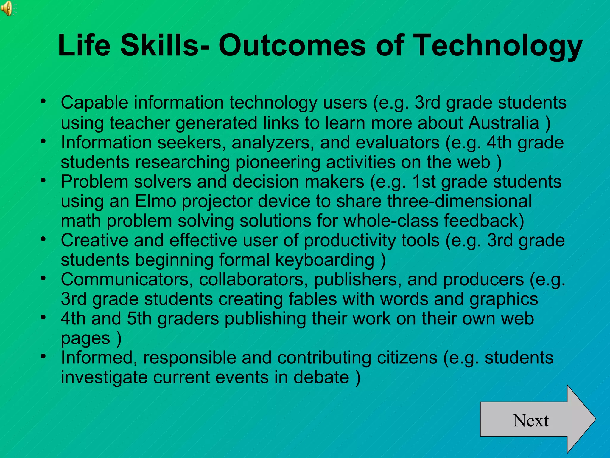 Life Skills- Outcomes of Technology

    Capable information technology users (e.g. 3rd grade students
    using teacher generated links to learn more about Australia )

    Information seekers, analyzers, and evaluators (e.g. 4th grade
    students researching pioneering activities on the web )

    Problem solvers and decision makers (e.g. 1st grade students
    using an Elmo projector device to share three-dimensional
    math problem solving solutions for whole-class feedback)

    Creative and effective user of productivity tools (e.g. 3rd grade
    students beginning formal keyboarding )

    Communicators, collaborators, publishers, and producers (e.g.
    3rd grade students creating fables with words and graphics

    4th and 5th graders publishing their work on their own web
    pages )

    Informed, responsible and contributing citizens (e.g. students
    investigate current events in debate )

                                                              Next
 